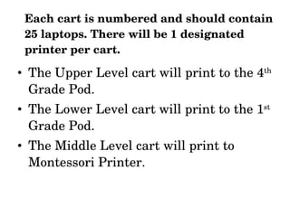 Each cart is numbered and should contain 25 laptops. There will be 1 designated printer per cart. The Upper Level cart will print to the 4 th  Grade Pod. The Lower Level cart will print to the 1 st  Grade Pod. The Middle Level cart will print to Montessori Printer. 