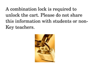 A combination lock is required to unlock the cart. Please do not share this information with students or non-Key teachers. 