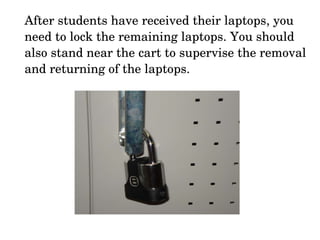 After students have received their laptops, you need to lock the remaining laptops. You should also stand near the cart to supervise the removal and returning of the laptops. 