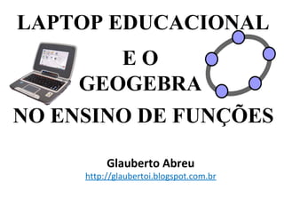 LAPTOP EDUCACIONAL
        EO
     GEOGEBRA
NO ENSINO DE FUNÇÕES

          Glauberto Abreu
     http://glaubertoi.blogspot.com.br
 