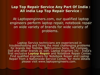 Lap Top Repair Service Any Part Of India : All india Lap Top Repair Service : At Laptopenginners.com, our qualified laptop engineers perform laptop repair, notebook repair on wide variety of brands for wide variety of problems.  Laptop Service technicians are experienced in troubleshooting and fixing the most challenging problems for brands like Toshiba, IBM/Lenovo Sony, HP, Compaq, Dell and other brands as well. Laptop Enginers Inc - India's first exclusive  Laptop Repair  and Notebook Repair Center. Find qualified engineers for Notebook Repair and Laptop Repair from a Nationwide Service Center, for more details please visit www.laptopengineers.com.  