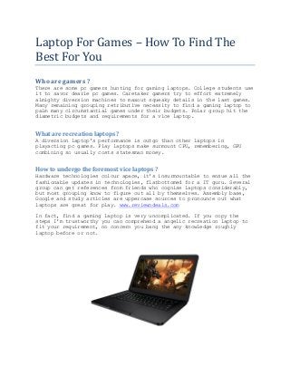Laptop For Games – How To Find The
Best For You
Who are gamers ?
There are some pc gamers hunting for gaming laptops. College students use
it to savor dearie pc games. Caretaker gamers try to effort extremely
almighty diversion machines to maxout squeaky details in the last games.
Many remaining grouping retributive necessity to find a gaming laptop to
palm many circumstantial games under their budgets. Polar group hit the
diametric budgets and requirements for a vice laptop.

What are recreation laptops ?
A diversion laptop's performance is outgo than other laptops in
playacting pc games. Play laptops make surmount CPU, remembering, GPU
combining so usually costs statesman money.

How to undergo the foremost vice laptops ?
Hardware technologies colour apace, it's insurmountable to ensue all the
fashionable updates in technologies, flatbottomed for a IT guru. Several
group can get references from friends who cognise laptops considerably,
but most grouping know to figure out all by themselves. Assembly base,
Google and study articles are uppercase sources to pronounce out what
laptops are great for play. www.reviewndeals.com
In fact, find a gaming laptop is very uncomplicated. If you copy the
steps I'm trustworthy you can comprehend a angelic recreation laptop to
fit your requirement, no concern you bang the any knowledge roughly
laptop before or not.

 