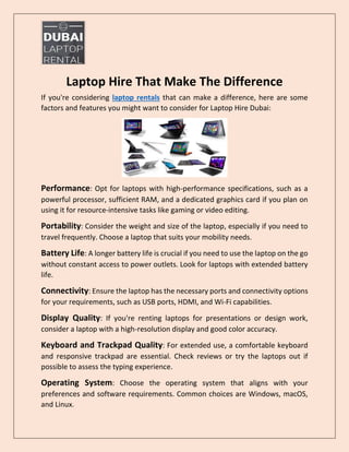 Laptop Hire That Make The Difference
If you're considering laptop rentals that can make a difference, here are some
factors and features you might want to consider for Laptop Hire Dubai:
Performance: Opt for laptops with high-performance specifications, such as a
powerful processor, sufficient RAM, and a dedicated graphics card if you plan on
using it for resource-intensive tasks like gaming or video editing.
Portability: Consider the weight and size of the laptop, especially if you need to
travel frequently. Choose a laptop that suits your mobility needs.
Battery Life: A longer battery life is crucial if you need to use the laptop on the go
without constant access to power outlets. Look for laptops with extended battery
life.
Connectivity: Ensure the laptop has the necessary ports and connectivity options
for your requirements, such as USB ports, HDMI, and Wi-Fi capabilities.
Display Quality: If you're renting laptops for presentations or design work,
consider a laptop with a high-resolution display and good color accuracy.
Keyboard and Trackpad Quality: For extended use, a comfortable keyboard
and responsive trackpad are essential. Check reviews or try the laptops out if
possible to assess the typing experience.
Operating System: Choose the operating system that aligns with your
preferences and software requirements. Common choices are Windows, macOS,
and Linux.
 