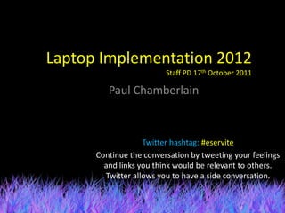 Laptop Implementation 2012
                         Staff PD 17th October 2011

         Paul Chamberlain



                   Twitter hashtag: #eservite
      Continue the conversation by tweeting your feelings
        and links you think would be relevant to others.
        Twitter allows you to have a side conversation.
 