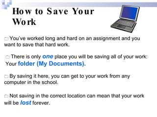 How to Save Your Work    You’ve worked long and hard on an assignment and you want to save that hard work.     There is only  one  place you will be saving all of your work:  Your   folder (My Documents).    By saving it here, you can get to your work from any computer in the school.    Not saving in the correct location can mean that your work will be  lost  forever. 