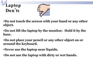 Laptop Don’ts Do not touch the screen with your hand or any other object. Do not lift the laptop by the monitor.  Hold it by the base. Do not place your pencil or any other object on or around the keyboard. Never use the laptop near liquids.  Do not   use the laptop with dirty or wet hands. 