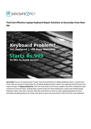Find Cost-Effective Laptop Keyboard Repair Solutions at Secure2pc Pune Near
Me
Secure2pc Pune is an experienced IT repair shop that specializes in laptop keyboard repair. Located near
Pune, they are the go-to destination for all laptop keyboard repair needs. Our experienced technicians can
repair all types of laptop keyboards, from the most basic to the most complex. We offer competitive rates
and fast turnaround times, making them a great choice for those looking for a quick and reliable laptop
keyboard repair near them. We also offer tips and advice on how to repair laptop keyboards at home,
providing valuable guidance for those who want to save money and learn how to fix their own keyboard.
 