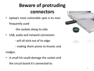 11
Beware of protruding
connectors
• laptop’s most vulnerable spot is its most
frequently used
-the sockets along its side.
• USB, audio and network connectors
- will all stick out of its edge
- making them prone to knocks and
nudges.
• A small hit could damage the socket and
the circuit board it’s connected to.
 