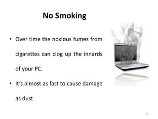 12
No Smoking
• Over time the noxious fumes from
cigarettes can clog up the innards
of your PC.
• It’s almost as fast to cause damage
as dust
 
