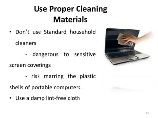 13
Use Proper Cleaning
Materials
• Don’t use Standard household
cleaners
- dangerous to sensitive
screen coverings
- risk marring the plastic
shells of portable computers.
• Use a damp lint-free cloth
 