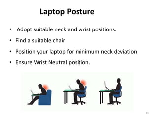 15
Laptop Posture
• Adopt suitable neck and wrist positions.
• Find a suitable chair
• Position your laptop for minimum neck deviation
• Ensure Wrist Neutral position.
 