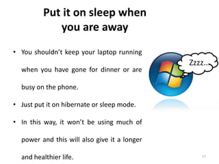17
Put it on sleep when
you are away
• You shouldn’t keep your laptop running
when you have gone for dinner or are
busy on the phone.
• Just put it on hibernate or sleep mode.
• In this way, it won’t be using much of
power and this will also give it a longer
and healthier life.
 