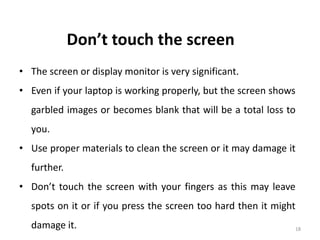 18
Don’t touch the screen
• The screen or display monitor is very significant.
• Even if your laptop is working properly, but the screen shows
garbled images or becomes blank that will be a total loss to
you.
• Use proper materials to clean the screen or it may damage it
further.
• Don’t touch the screen with your fingers as this may leave
spots on it or if you press the screen too hard then it might
damage it.
 