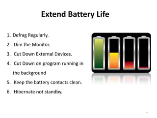 4
Extend Battery Life
1. Defrag Regularly.
2. Dim the Monitor.
3. Cut Down External Devices.
4. Cut Down on program running in
the background
5. Keep the battery contacts clean.
6. Hibernate not standby.
 