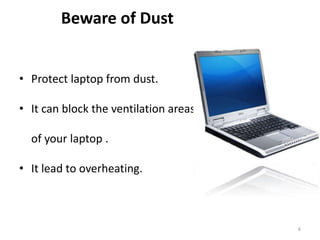 6
Beware of Dust
• Protect laptop from dust.
• It can block the ventilation areas
of your laptop .
• It lead to overheating.
 