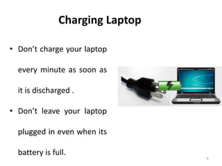 8
Charging Laptop
• Don’t charge your laptop
every minute as soon as
it is discharged .
• Don’t leave your laptop
plugged in even when its
battery is full.
 