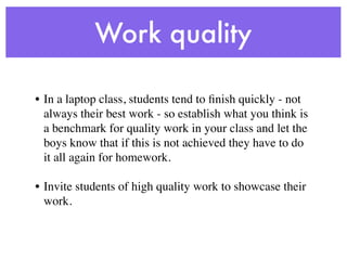 Work quality

• In a laptop class, students tend to ﬁnish quickly - not
  always their best work - so establish what you think is
  a benchmark for quality work in your class and let the
  boys know that if this is not achieved they have to do
  it all again for homework.

• Invite students of high quality work to showcase their
  work.
 