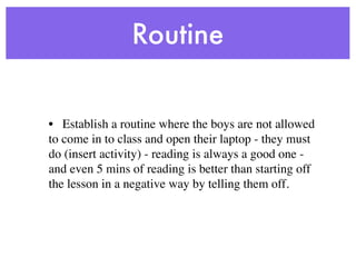 Routine


• Establish a routine where the boys are not allowed
to come in to class and open their laptop - they must
do (insert activity) - reading is always a good one -
and even 5 mins of reading is better than starting off
the lesson in a negative way by telling them off.
 