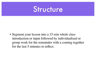 Structure


• Segment your lesson into a 15 min whole class
  introduction or input followed by individualised or
  group work for the remainder with a coming together
  for the last 5 minutes to reﬂect.
 