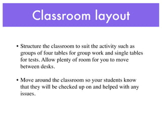 Classroom layout

• Structure the classroom to suit the activity such as
  groups of four tables for group work and single tables
  for tests. Allow plenty of room for you to move
  between desks.

• Move around the classroom so your students know
  that they will be checked up on and helped with any
  issues.
 