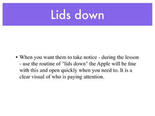 Lids down


• When you want them to take notice - during the lesson
  - use the routine of "lids down" the Apple will be ﬁne
  with this and open quickly when you need to. It is a
  clear visual of who is paying attention.
 