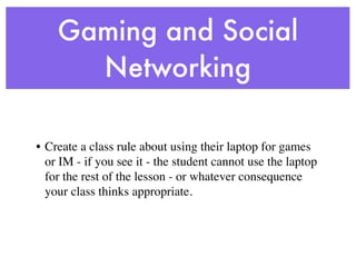 Gaming and Social
      Networking

• Create a class rule about using their laptop for games
  or IM - if you see it - the student cannot use the laptop
  for the rest of the lesson - or whatever consequence
  your class thinks appropriate.
 