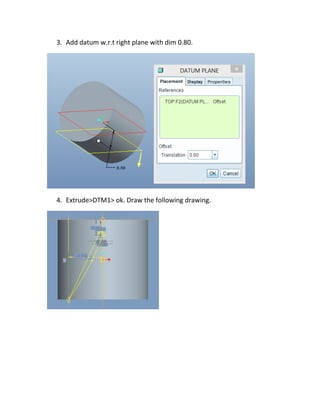 3. Add datum w.r.t right plane with dim 0.80.
4. Extrude>DTM1> ok. Draw the following drawing.
 