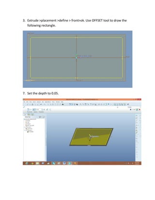 3. Extrude >placement >define > front>ok. Use OFFSET tool to draw the
following rectangle.
7. Set the depth to 0.05.
 