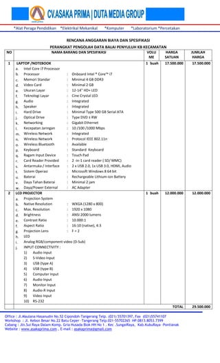 *Alat Peraga Pendidikan *Elektrikal Mekanikal

*Komputer

*Laboratorium *Percetakan

RENCANA ANGGARAN BIAYA DAN SPESIFIKASI
PERANGKAT PENGOLAH DATA BALAI PENYULUH KB KECAMATAN
NO

2

LAPTOP /NOTEBOOK
a. Intel Core i7 Processor
b. Processor
: Onboard Intel ® Core™ i7
: Minimal 4 GB DDR3
c. Memori Standar
Video Card
: Minimal 2 GB
d.
: 12-14" HD+ LED
e. Ukuran Layar
: Cine Crystal LED
f. Teknologi Layar
: Integrated
g. Audio
Speaker
: Integrated
h.
Hard Drive
: Minimal Type 500 GB Serial ATA
i.
Optical Drive
: Type DVD ± RW
j.
: Gigabit Ethernet
k. Networking
Kecepatan Jaringan
: 10 /100 /1000 Mbps
l.
: Integrated
m. Wireless Network
: Protocol IEEE 802.11n
n. Wireless Network
: Available
o. Wireless Bluetooth
Keyboard
: Standard Keyboard
p.
: Touch Pad
q. Ragam Input Device
: 2 -in-1 card reader ( SD/ MMC)
r. Card Reader Provided
: 2 x USB 2.0, 1x USB 3.0, HDMI, Audio
s. Antarmuka / Interface
Sistem Operasi
: Microsoft Windows 8 64 bit
t.
: Rechargeable Lithium-ion Battery
u. Baterai
: Minimal 2 jam
v. Daya Tahan Baterai
: AC Adapter
w. Daya/Power External
LCD PROJECTOR
a. Projection System
: WXGA (1280 x 800)
b. Native Resolution
: 1920 x 1080
c. Max. Resolution
Brightness
: ANSI 2000 lumens
d.
: 10.000:1
e. Contrast Ratio
: 16:10 (native), 4:3
f. Aspect Ratio
: F=2
g. Projection Lens
LED
h.
Analog RGB/component video (D-Sub)
i.
INPUT CONNECTIVITY :
j.
1) Audio input
2) S-Video Input
3) USB (type A)
4) USB (type B)
5) Computer Input
6) Audio Input
7) Monitor Input
8) Audio-R Input
9) Video Input
10) RS-232

VOLU
ME

HARGA
SATUAN

JUMLAH
HARGA

1 buah

17.500.000

17.500.000

1 buah

12.000.000

12.000.000

TOTAL

1

NAMA BARANG DAN SPESIFIKASI

29.500.000

Office : Jl.Maulana Hasanudin No.52 Cipondoh-Tangerang Telp. (021) 55701397, Fax (021)55741107
Workshop : Jl. Kebon Besar No.22 Batu Ceper –Tangerang Telp.021-55702265 HP.0813.8053.7399
Cabang : Jln.Sui Raya Dalam Komp. Gria Husada Blok HH No 1 . Kec .SungaiRaya, Kab.KubuRaya –Pontianak
Website : www.asakaprima.com , E-mail : asakaprima@gmail.com

 