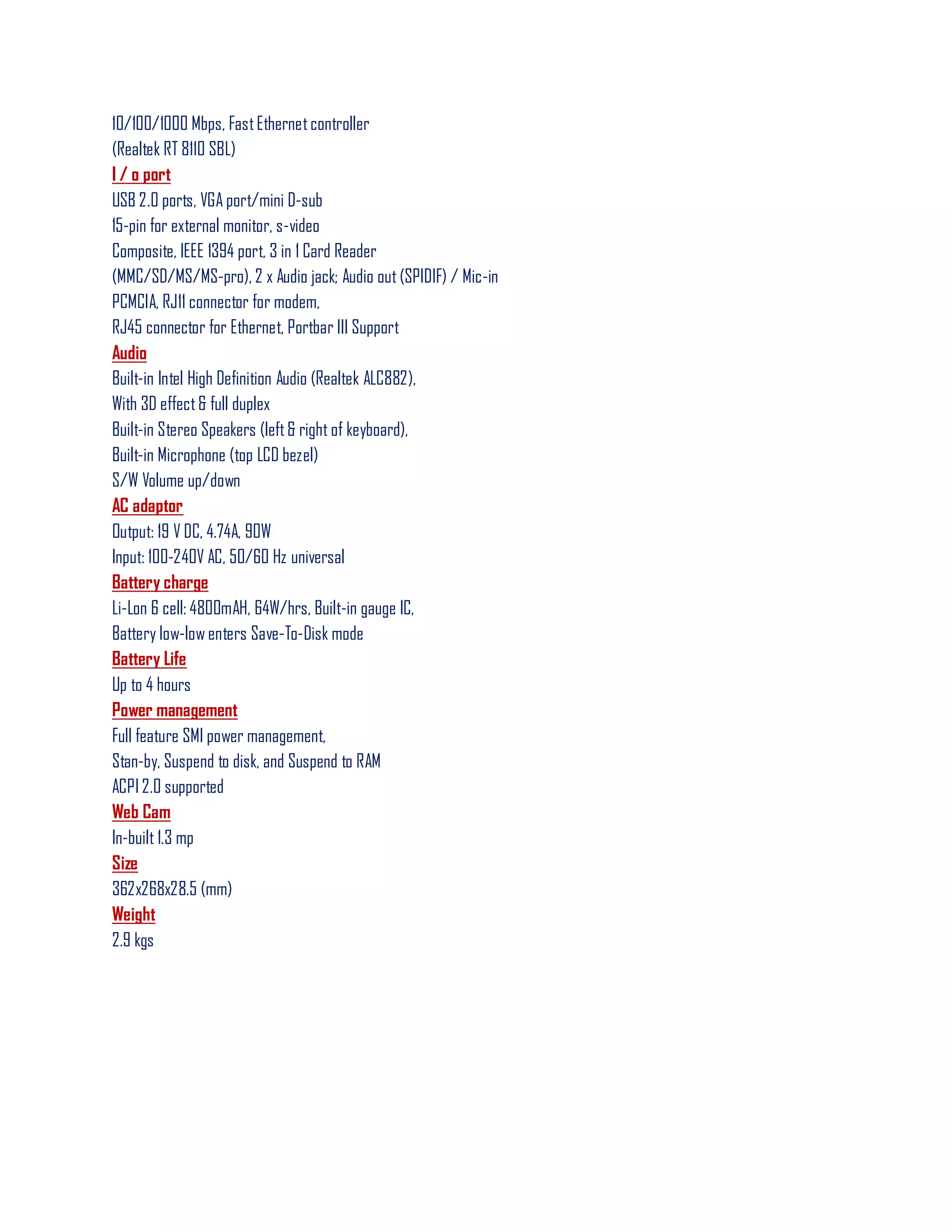 10/100/1000 Mbps, FastEthernetcontroller
(Realtek RT 8110 SBL)
I / o port
USB 2.0 ports, VGA port/mini D-sub
15-pin for external monitor, s-video
Composite, IEEE 1394 port, 3 in 1 Card Reader
(MMC/SD/MS/MS-pro), 2 x Audio jack; Audio out (SPIDIF) / Mic-in
PCMCIA, RJ11 connector for modem,
RJ45 connector for Ethernet, Portbar III Support
Audio
Built-in Intel High Definition Audio (Realtek ALC882),
With 3D effect& full duplex
Built-in Stereo Speakers (left& right of keyboard),
Built-in Microphone (top LCD bezel)
S/W Volume up/down
AC adaptor
Output: 19 V DC, 4.74A, 90W
Input: 100-240V AC, 50/60 Hz universal
Battery charge
Li-Lon 6 cell: 4800mAH, 64W/hrs, Built-in gauge IC,
Battery low-low enters Save-To-Disk mode
Battery Life
Up to 4 hours
Power management
Full feature SMI power management,
Stan-by, Suspend to disk, and Suspend to RAM
ACPI 2.0 supported
Web Cam
In-built 1.3 mp
Size
362x268x28.5 (mm)
Weight
2.9 kgs
 