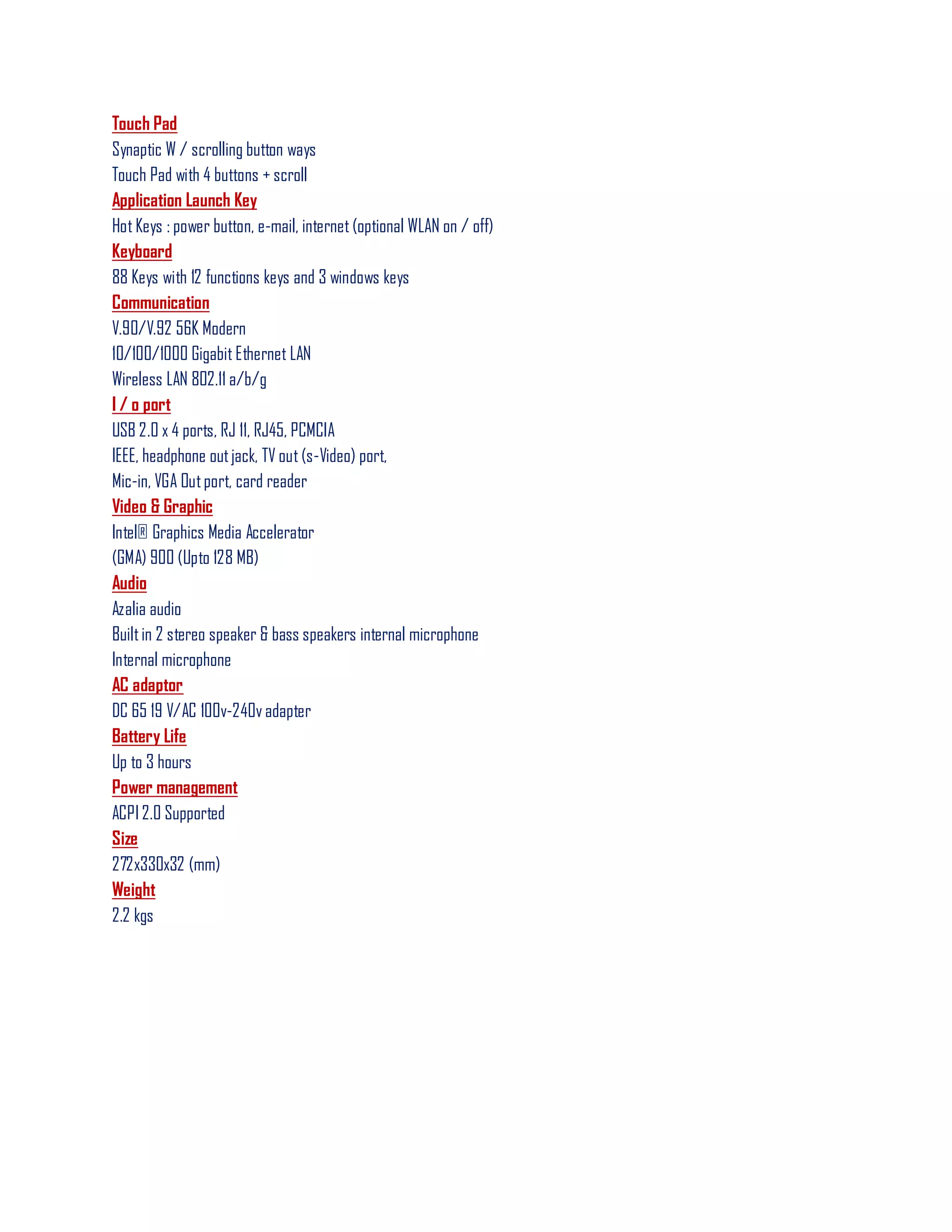 Touch Pad
Synaptic W / scrolling button ways
Touch Pad with 4 buttons + scroll
Application Launch Key
Hot Keys : power button, e-mail, internet (optional WLAN on / off)
Keyboard
88 Keys with 12 functions keys and 3 windows keys
Communication
V.90/V.92 56K Modern
10/100/1000 Gigabit Ethernet LAN
Wireless LAN 802.11 a/b/g
I / o port
USB 2.0 x 4 ports, RJ 11, RJ45, PCMCIA
IEEE, headphone outjack, TV out (s-Video) port,
Mic-in, VGA Outport, card reader
Video & Graphic
Intel® Graphics Media Accelerator
(GMA) 900 (Upto 128 MB)
Audio
Azalia audio
Builtin 2 stereo speaker & bass speakers internal microphone
Internal microphone
AC adaptor
DC 65 19 V/AC 100v-240v adapter
Battery Life
Up to 3 hours
Power management
ACPI 2.0 Supported
Size
272x330x32 (mm)
Weight
2.2 kgs
 