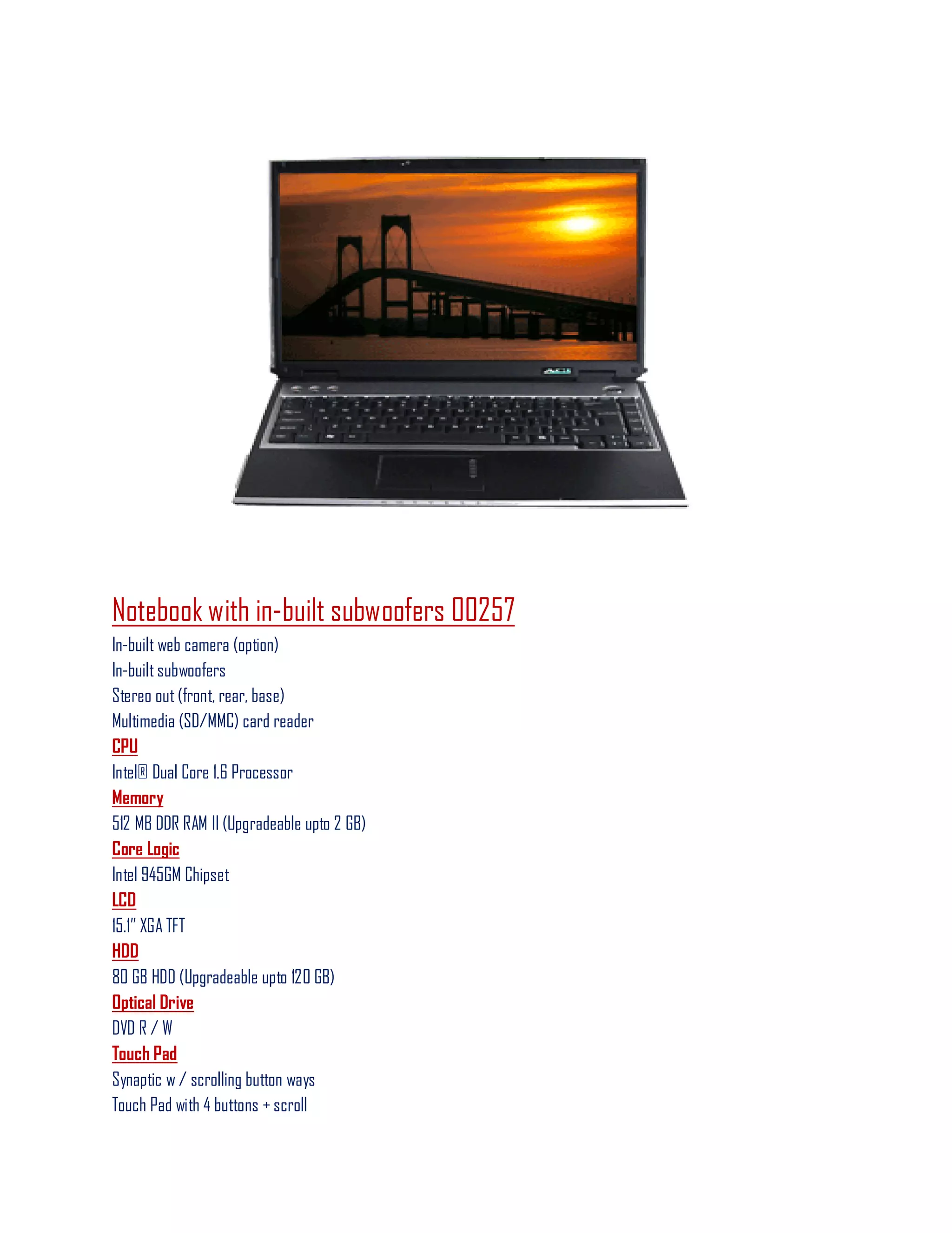 Notebook with in-built subwoofers 00257
In-built web camera (option)
In-built subwoofers
Stereo out (front, rear, base)
Multimedia (SD/MMC) card reader
CPU
Intel® Dual Core 1.6 Processor
Memory
512 MB DDR RAM II (Upgradeable upto 2 GB)
Core Logic
Intel 945GM Chipset
LCD
15.1‖ XGA TFT
HDD
80 GB HDD (Upgradeable upto 120 GB)
Optical Drive
DVD R / W
Touch Pad
Synaptic w / scrolling button ways
Touch Pad with 4 buttons + scroll
 