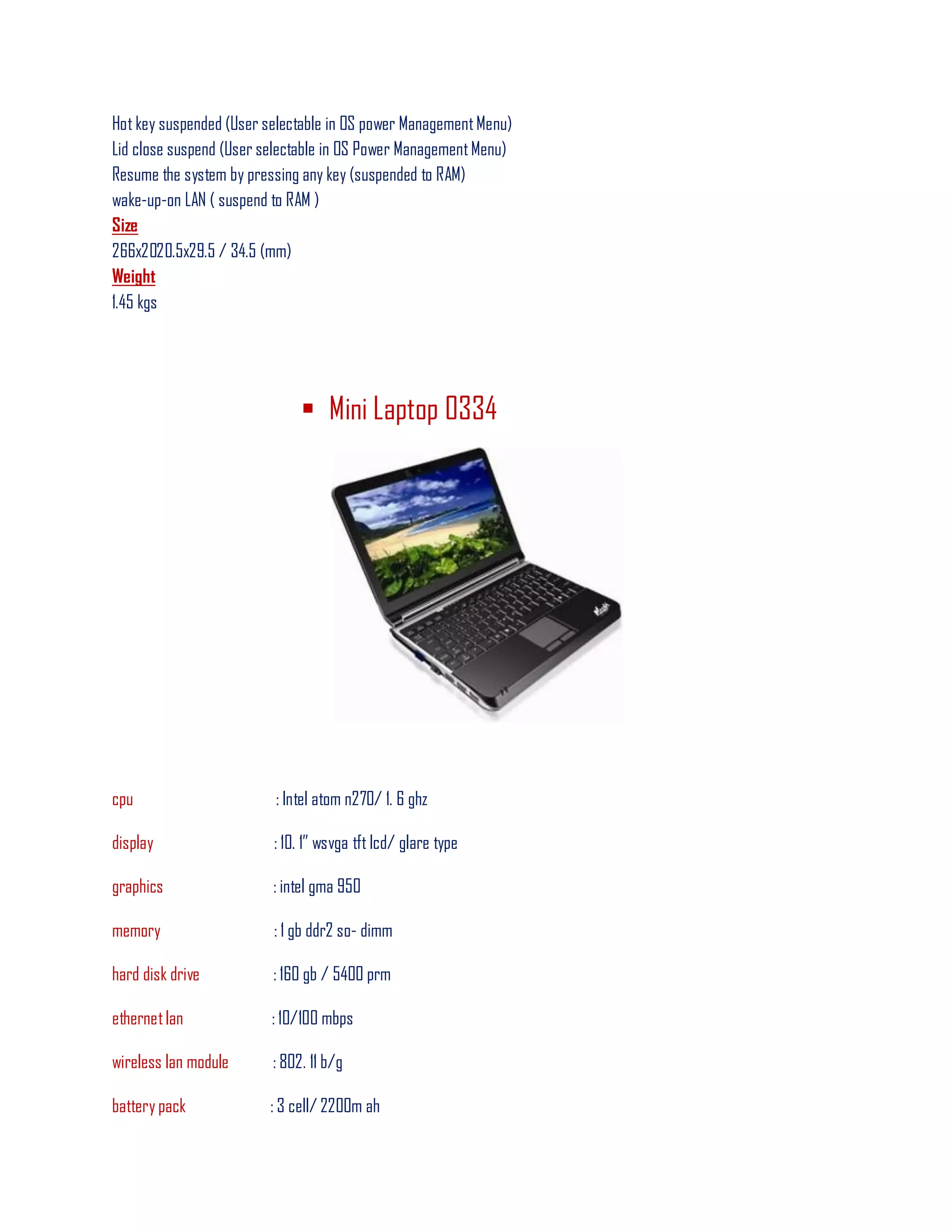 Hot key suspended (User selectable in OS power ManagementMenu)
Lid close suspend (User selectable in OS Power ManagementMenu)
Resume the system by pressing any key (suspended to RAM)
wake-up-on LAN ( suspend to RAM )
Size
266x2020.5x29.5 / 34.5 (mm)
Weight
1.45 kgs
 Mini Laptop 0334
cpu : Intel atom n270/ 1. 6 ghz
display : 10. 1‖ wsvga tft lcd/ glare type
graphics : intel gma 950
memory : 1 gb ddr2 so- dimm
hard disk drive : 160 gb / 5400 prm
ethernetlan : 10/100 mbps
wireless lan module : 802. 11 b/g
battery pack : 3 cell/ 2200m ah
 