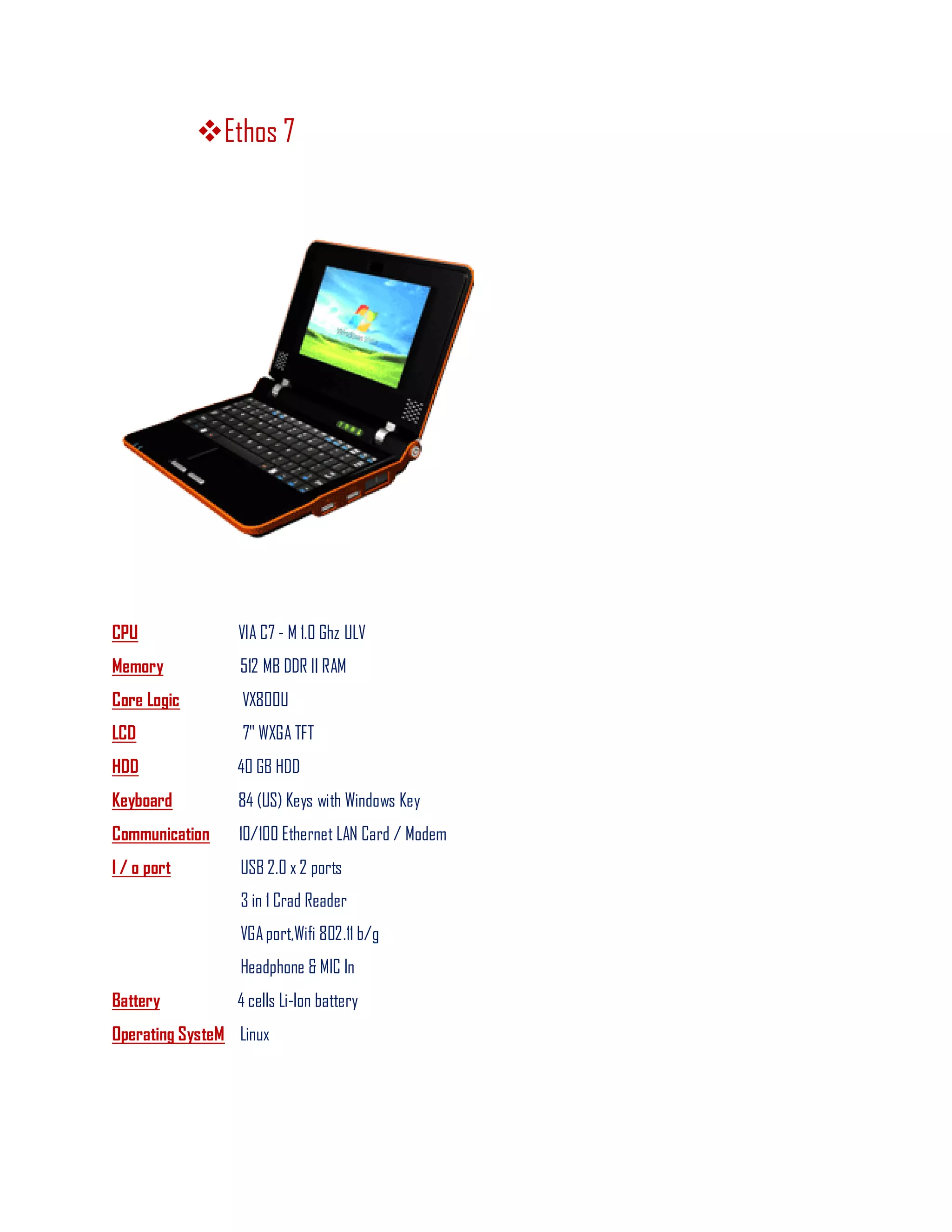 Ethos 7
CPU VIA C7 - M 1.0 Ghz ULV
Memory 512 MB DDR II RAM
Core Logic VX800U
LCD 7" WXGA TFT
HDD 40 GB HDD
Keyboard 84 (US) Keys with Windows Key
Communication 10/100 Ethernet LAN Card / Modem
I / o port USB 2.0 x 2 ports
3 in 1 Crad Reader
VGAport,Wifi 802.11 b/g
Headphone & MIC In
Battery 4 cells Li-lon battery
Operating SysteM Linux
 