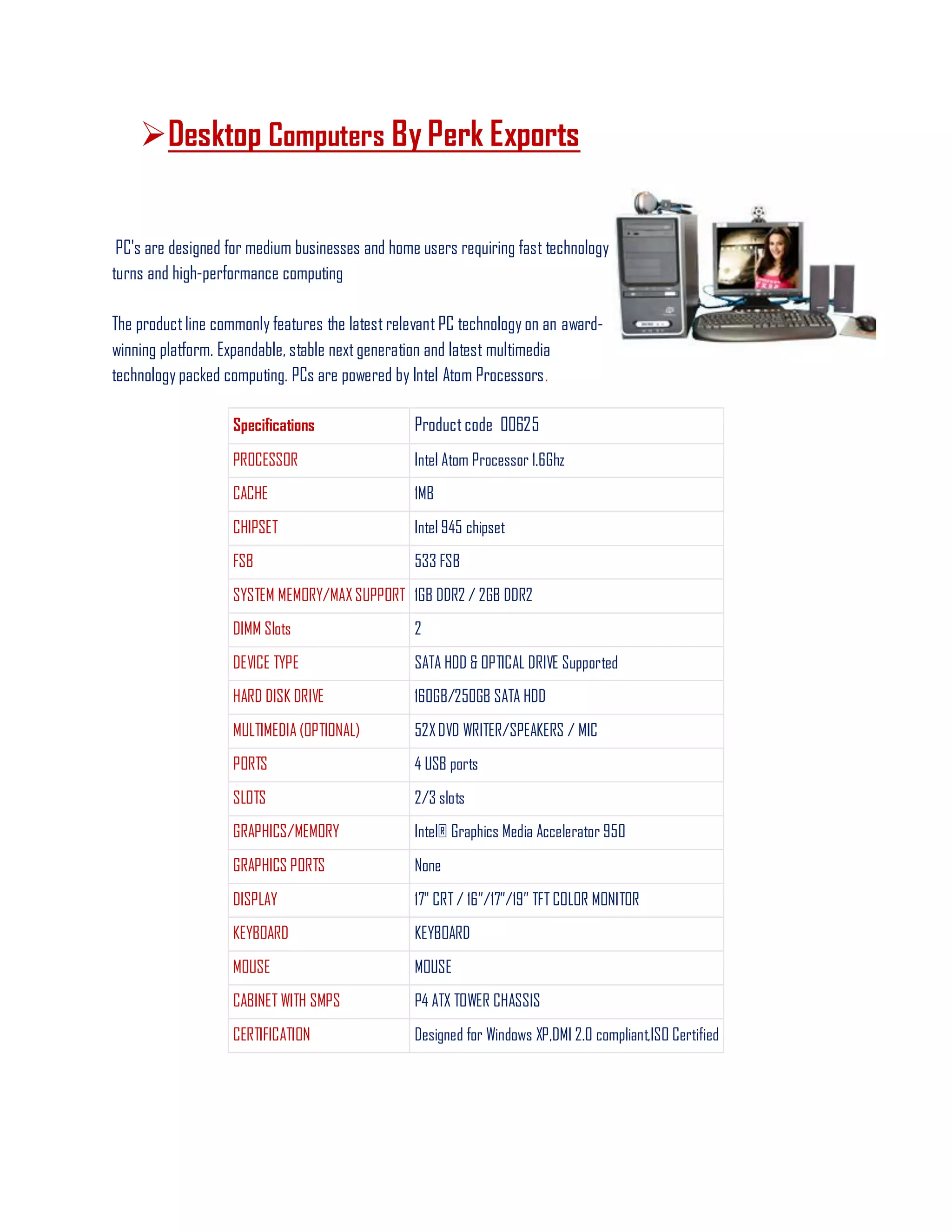 Desktop Computers By Perk Exports
PC's are designed for medium businesses and home users requiring fast technology
turns and high-performance computing
The productline commonly features the latest relevant PC technology on an award-
winning platform. Expandable, stable nextgeneration and latest multimedia
technology packed computing. PCs are powered by Intel Atom Processors.
Specifications Productcode 00625
PROCESSOR Intel Atom Processor 1.6Ghz
CACHE 1MB
CHIPSET Intel 945 chipset
FSB 533 FSB
SYSTEM MEMORY/MAX SUPPORT 1GB DDR2 / 2GB DDR2
DIMM Slots 2
DEVICE TYPE SATA HDD & OPTICAL DRIVE Supported
HARD DISK DRIVE 160GB/250GB SATA HDD
MULTIMEDIA (OPTIONAL) 52XDVD WRITER/SPEAKERS / MIC
PORTS 4 USB ports
SLOTS 2/3 slots
GRAPHICS/MEMORY Intel® Graphics Media Accelerator 950
GRAPHICS PORTS None
DISPLAY 17" CRT / 16‖/17‖/19‖ TFT COLOR MONITOR
KEYBOARD KEYBOARD
MOUSE MOUSE
CABINET WITH SMPS P4 ATX TOWER CHASSIS
CERTIFICATION Designed for Windows XP,DMI 2.0 compliant,ISO Certified
 