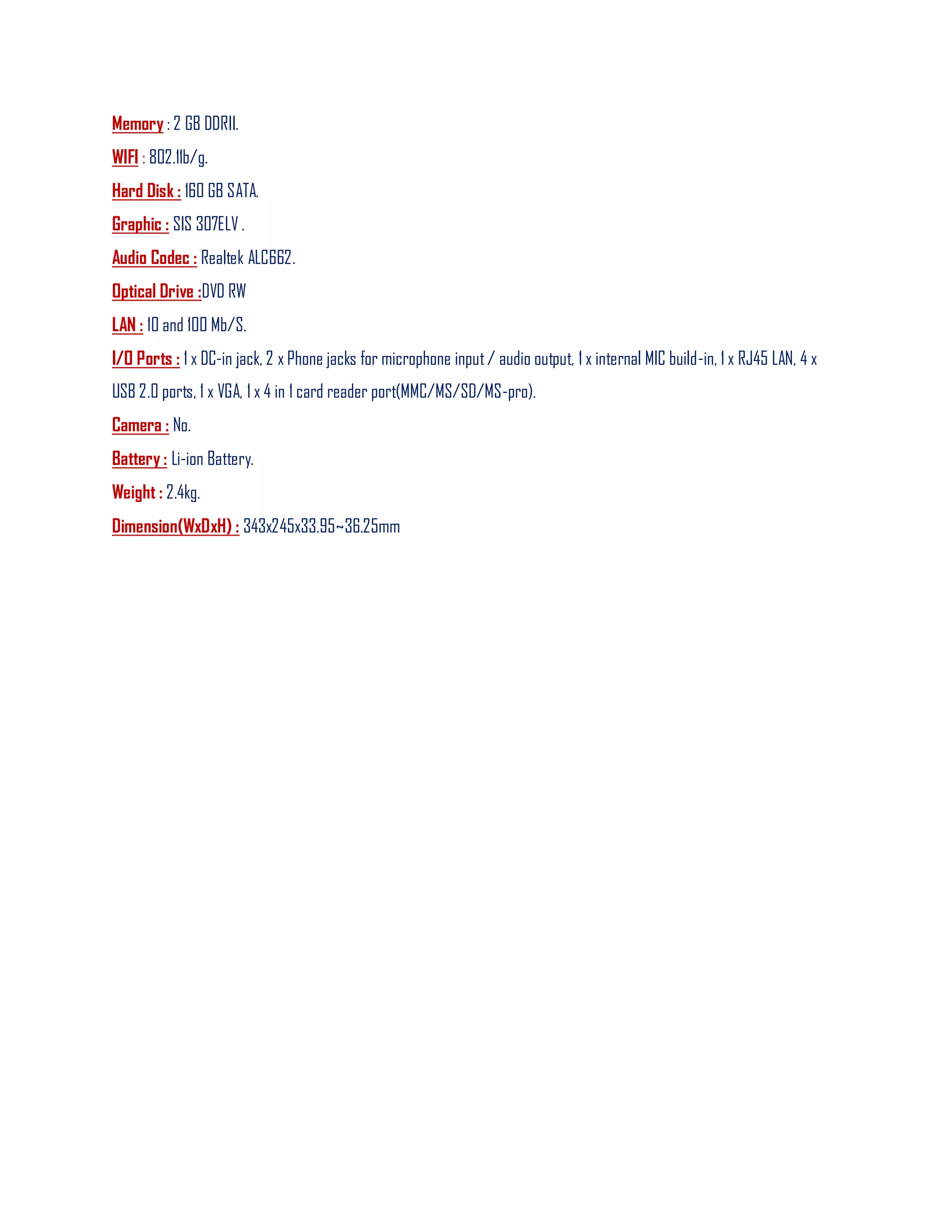 Memory : 2 GB DDRII.
WIFI : 802.11b/g.
Hard Disk : 160 GB SATA.
Graphic : SIS 307ELV .
Audio Codec : Realtek ALC662.
Optical Drive :DVD RW
LAN : 10 and 100 Mb/S.
I/O Ports : 1 x DC-in jack, 2 x Phone jacks for microphone input/ audio output, 1 x internal MIC build-in, 1 x RJ45 LAN, 4 x
USB 2.0 ports, 1 x VGA, 1 x 4 in 1 card reader port(MMC/MS/SD/MS-pro).
Camera : No.
Battery : Li-ion Battery.
Weight : 2.4kg.
Dimension(WxDxH) : 343x245x33.95~36.25mm
 