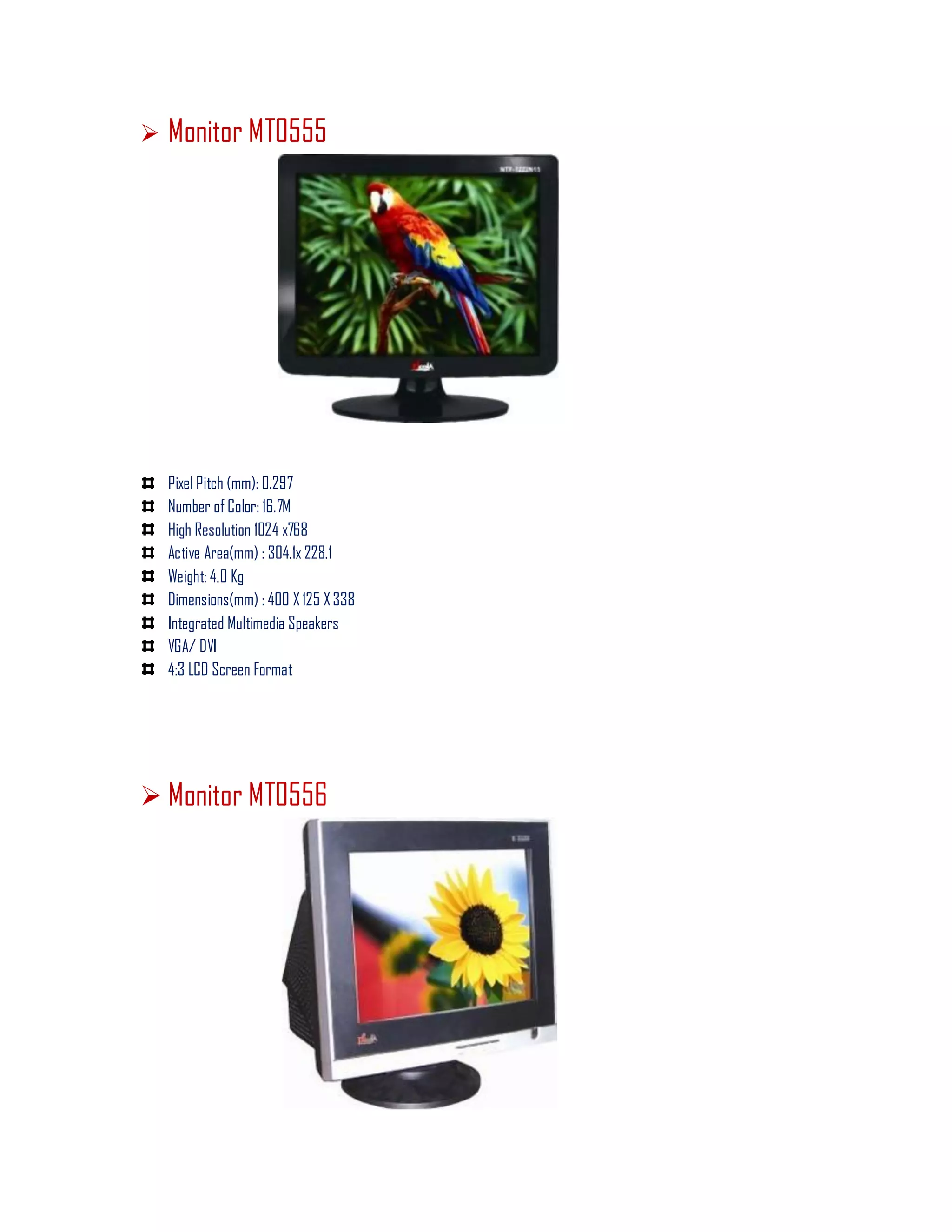  Monitor MT0555
Pixel Pitch (mm): 0.297
Number of Color: 16.7M
High Resolution 1024 x768
Active Area(mm) : 304.1x 228.1
Weight: 4.0 Kg
Dimensions(mm) : 400 X 125 X338
Integrated Multimedia Speakers
VGA/ DVI
4:3 LCD Screen Format
 Monitor MT0556
 