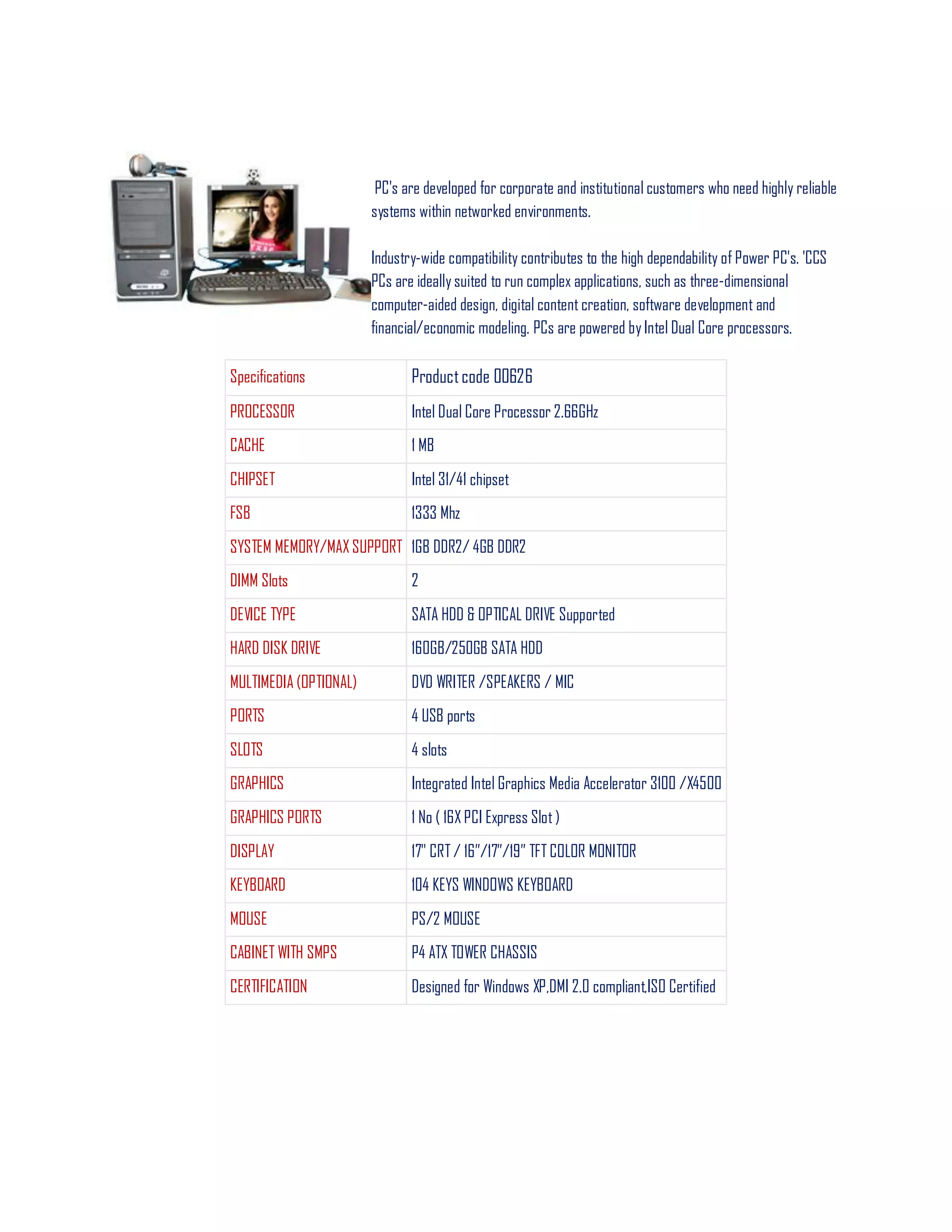 PC's are developed for corporate and institutional customers who need highly reliable
systems within networked environments.
Industry-wide compatibility contributes to the high dependability of Power PC's. 'CCS
PCs are ideally suited to run complex applications, such as three-dimensional
computer-aided design, digital content creation, software development and
financial/economic modeling. PCs are powered by Intel Dual Core processors.
Specifications Productcode 00626
PROCESSOR Intel Dual Core Processor 2.66GHz
CACHE 1 MB
CHIPSET Intel 31/41 chipset
FSB 1333 Mhz
SYSTEM MEMORY/MAX SUPPORT 1GB DDR2/ 4GB DDR2
DIMM Slots 2
DEVICE TYPE SATA HDD & OPTICAL DRIVE Supported
HARD DISK DRIVE 160GB/250GB SATA HDD
MULTIMEDIA (OPTIONAL) DVD WRITER /SPEAKERS / MIC
PORTS 4 USB ports
SLOTS 4 slots
GRAPHICS Integrated Intel Graphics Media Accelerator 3100 /X4500
GRAPHICS PORTS 1 No ( 16X PCI Express Slot )
DISPLAY 17" CRT / 16‖/17‖/19‖ TFT COLOR MONITOR
KEYBOARD 104 KEYS WINDOWS KEYBOARD
MOUSE PS/2 MOUSE
CABINET WITH SMPS P4 ATX TOWER CHASSIS
CERTIFICATION Designed for Windows XP,DMI 2.0 compliant,ISO Certified
 
