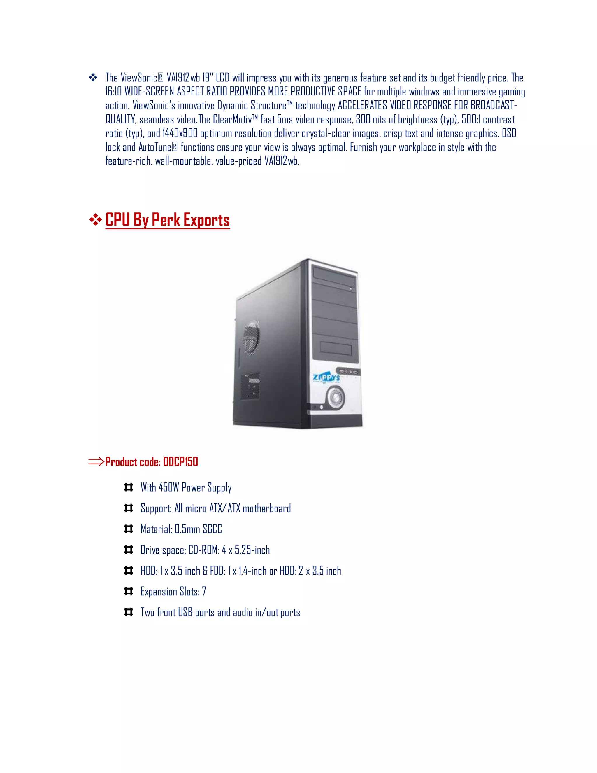 The ViewSonic® VA1912wb 19" LCD will impress you with its generous feature setand its budget friendly price. The
16:10 WIDE-SCREEN ASPECT RATIO PROVIDES MORE PRODUCTIVE SPACE for multiple windows and immersive gaming
action. ViewSonic's innovative Dynamic Structure™ technology ACCELERATES VIDEO RESPONSE FOR BROADCAST-
QUALITY, seamless video.The ClearMotiv™ fast5ms video response, 300 nits of brightness (typ), 500:1 contrast
ratio (typ), and 1440x900 optimum resolution deliver crystal-clear images, crisp text and intense graphics. OSD
lock and AutoTune® functions ensure your view is always optimal. Furnish your workplace in style with the
feature-rich, wall-mountable, value-priced VA1912wb.
CPU By Perk Exports
Product code: 00CP150
With 450W Power Supply
Support: All micro ATX/ATX motherboard
Material: 0.5mm SGCC
Drive space: CD-ROM: 4 x 5.25-inch
HDD: 1 x 3.5 inch & FDD: 1 x 1.4-inch or HDD: 2 x 3.5 inch
Expansion Slots: 7
Two front USB ports and audio in/outports
 