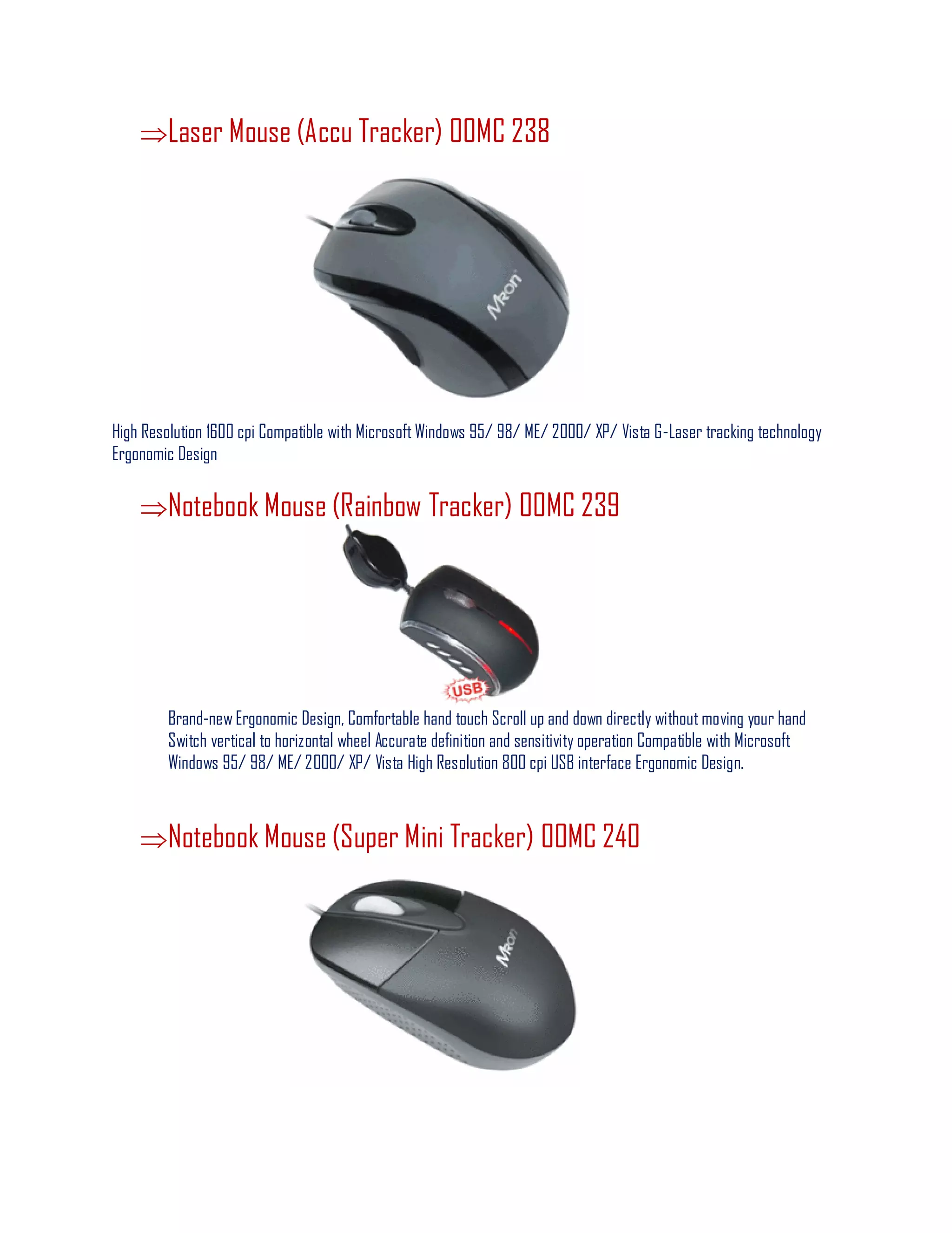 Laser Mouse (Accu Tracker) 00MC 238
High Resolution 1600 cpi Compatible with Microsoft Windows 95/ 98/ ME/ 2000/ XP/ Vista G-Laser tracking technology
Ergonomic Design
Notebook Mouse (Rainbow Tracker) 00MC 239
Brand-new Ergonomic Design, Comfortable hand touch Scroll up and down directly without moving your hand
Switch vertical to horizontal wheel Accurate definition and sensitivity operation Compatible with Microsoft
Windows 95/ 98/ ME/ 2000/ XP/ Vista High Resolution 800 cpi USB interface Ergonomic Design.
Notebook Mouse (Super Mini Tracker) 00MC 240
 