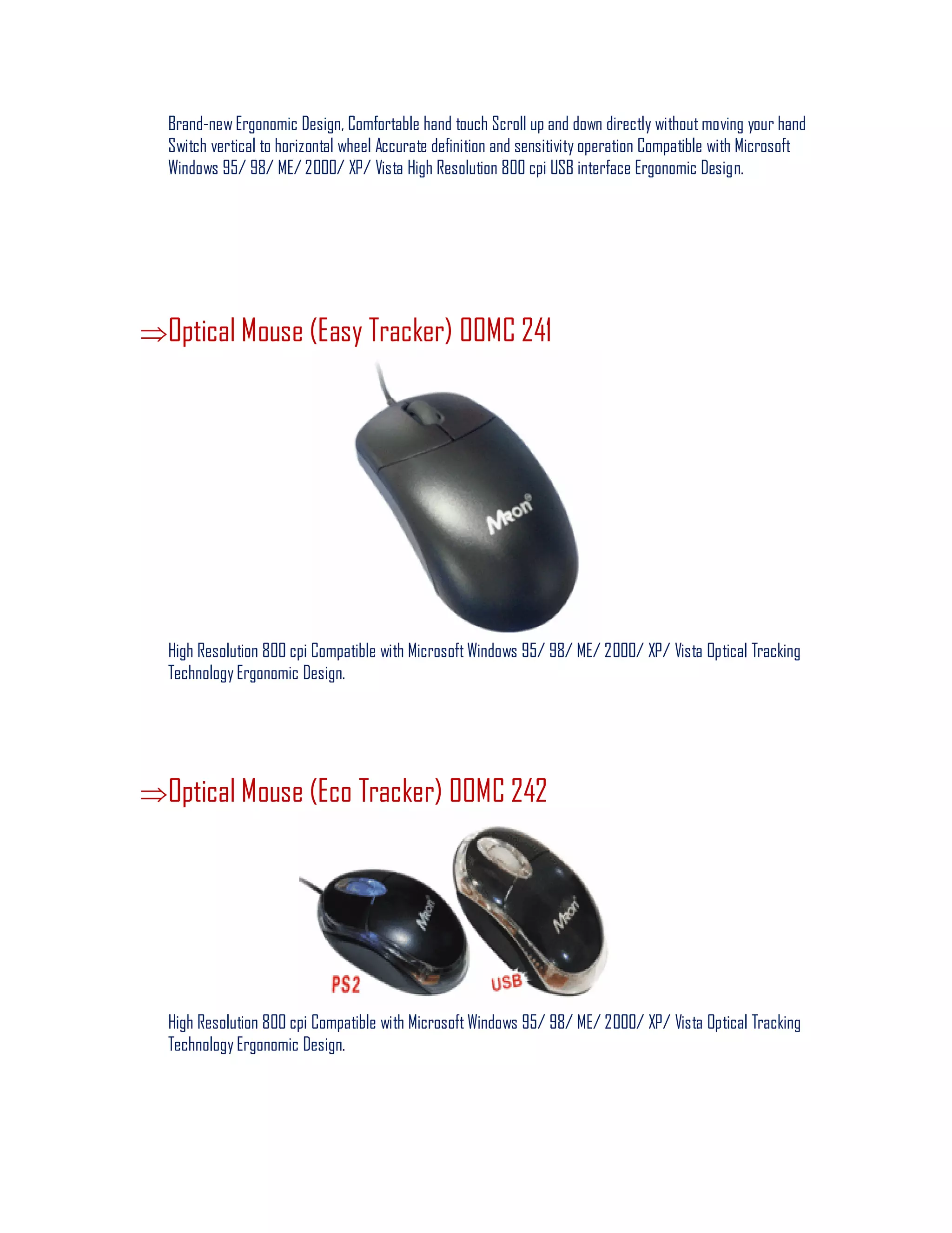 Brand-new Ergonomic Design, Comfortable hand touch Scroll up and down directly without moving your hand
Switch vertical to horizontal wheel Accurate definition and sensitivity operation Compatible with Microsoft
Windows 95/ 98/ ME/ 2000/ XP/ Vista High Resolution 800 cpi USB interface Ergonomic Design.
Optical Mouse (Easy Tracker) 00MC 241
High Resolution 800 cpi Compatible with Microsoft Windows 95/ 98/ ME/ 2000/ XP/ Vista Optical Tracking
Technology Ergonomic Design.
Optical Mouse (Eco Tracker) 00MC 242
High Resolution 800 cpi Compatible with Microsoft Windows 95/ 98/ ME/ 2000/ XP/ Vista Optical Tracking
Technology Ergonomic Design.
 