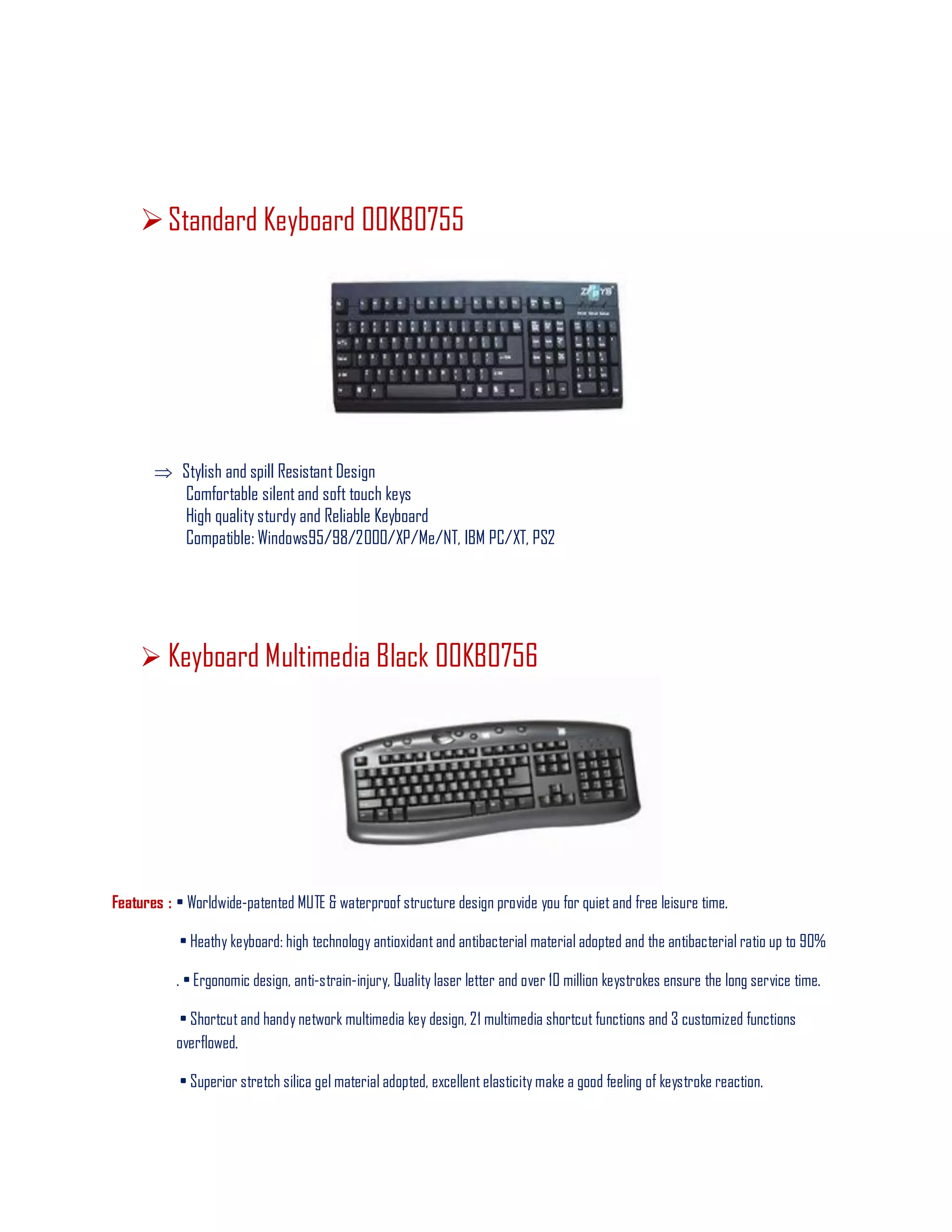 Standard Keyboard 00KB0755
 Stylish and spill Resistant Design
Comfortable silentand soft touch keys
High quality sturdy and Reliable Keyboard
Compatible: Windows95/98/2000/XP/Me/NT, IBM PC/XT, PS2
 Keyboard Multimedia Black 00KB0756
Features : • Worldwide-patented MUTE & waterproof structure design provide you for quiet and free leisure time.
• Heathy keyboard: high technology antioxidant and antibacterial material adopted and the antibacterial ratio up to 90%
. • Ergonomic design, anti-strain-injury, Quality laser letter and over 10 million keystrokes ensure the long service time.
• Shortcut and handy network multimedia key design, 21 multimedia shortcut functions and 3 customized functions
overflowed.
• Superior stretch silica gel material adopted, excellent elasticity make a good feeling of keystroke reaction.
 