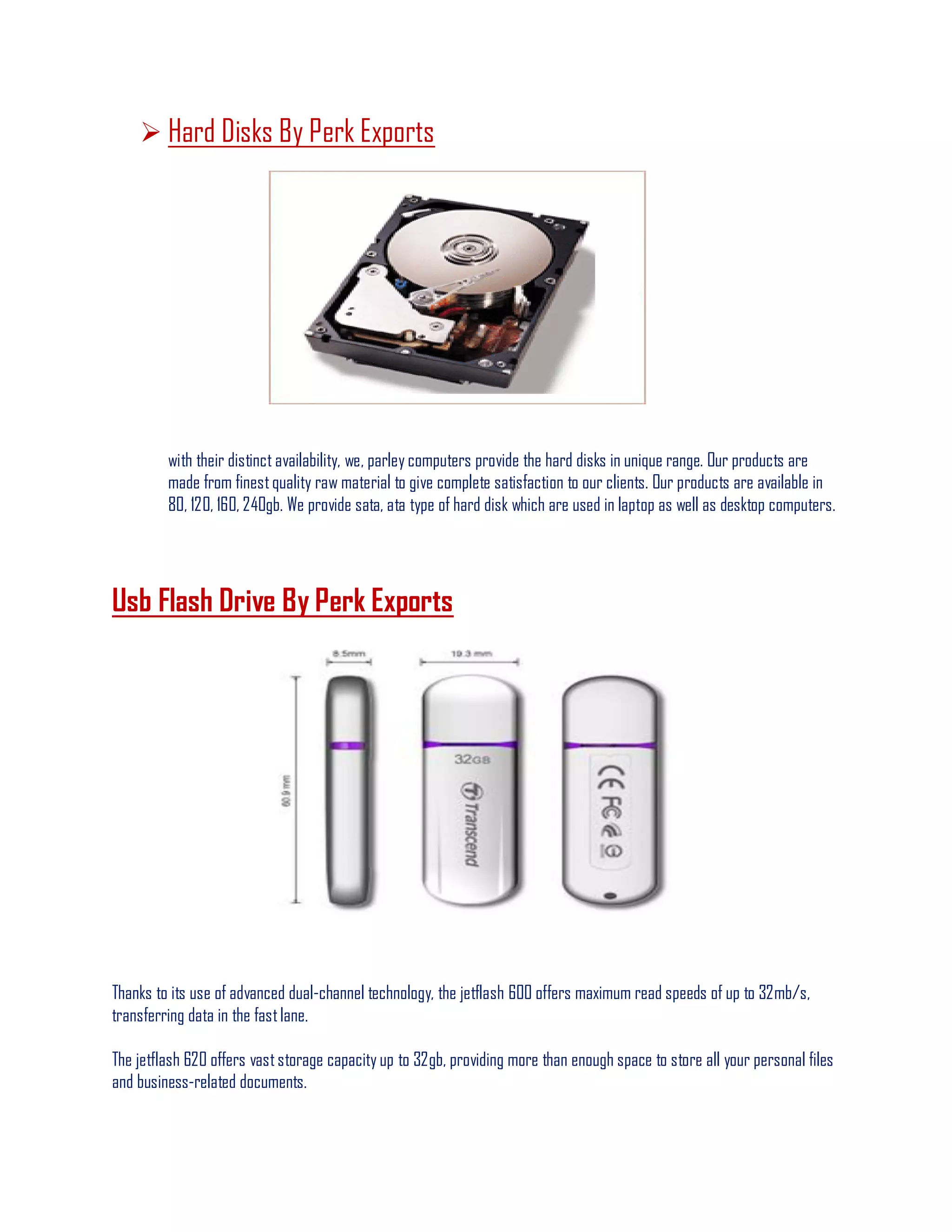  Hard Disks By Perk Exports
with their distinct availability, we, parley computers provide the hard disks in unique range. Our products are
made from finestquality raw material to give complete satisfaction to our clients. Our products are available in
80, 120, 160, 240gb. We provide sata, ata type of hard disk which are used in laptop as well as desktop computers.
Usb Flash Drive By Perk Exports
Thanks to its use of advanced dual-channel technology, the jetflash 600 offers maximum read speeds of up to 32mb/s,
transferring data in the fastlane.
The jetflash 620 offers vaststorage capacity up to 32gb, providing more than enough space to store all your personal files
and business-related documents.
 