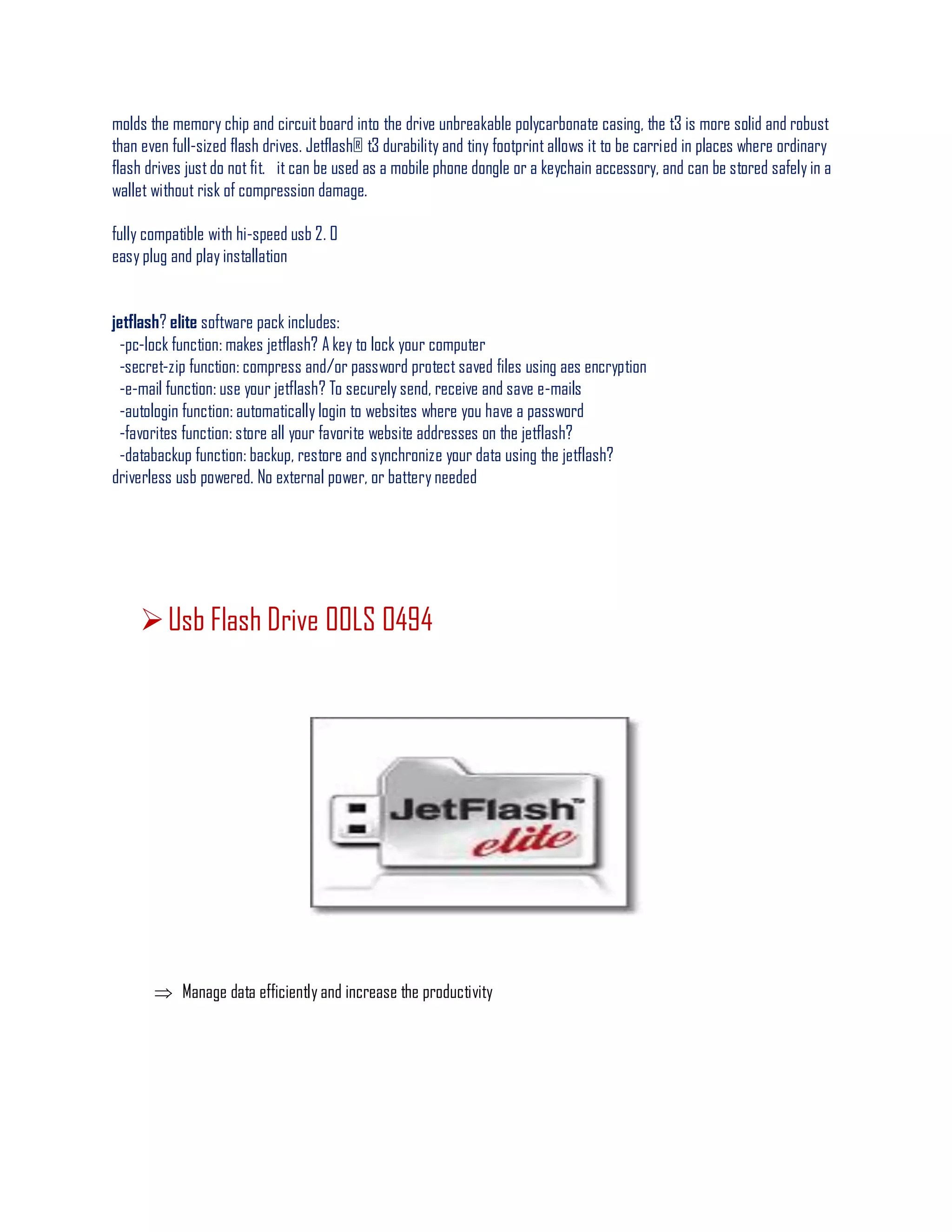 molds the memory chip and circuitboard into the drive unbreakable polycarbonate casing, the t3 is more solid and robust
than even full-sized flash drives. Jetflash® t3 durability and tiny footprint allows it to be carried in places where ordinary
flash drives justdo not fit. it can be used as a mobile phone dongle or a keychain accessory, and can be stored safely in a
wallet without risk of compression damage.
fully compatible with hi-speed usb 2. 0
easy plug and play installation
jetflash? elite software pack includes:
-pc-lock function: makes jetflash? A key to lock your computer
-secret-zip function: compress and/or password protect saved files using aes encryption
-e-mail function: use your jetflash? To securely send, receive and save e-mails
-autologin function: automatically login to websites where you have a password
-favorites function: store all your favorite website addresses on the jetflash?
-databackup function: backup, restore and synchronize your data using the jetflash?
driverless usb powered. No external power, or battery needed
Usb Flash Drive 00LS 0494
 Manage data efficiently and increase the productivity
 