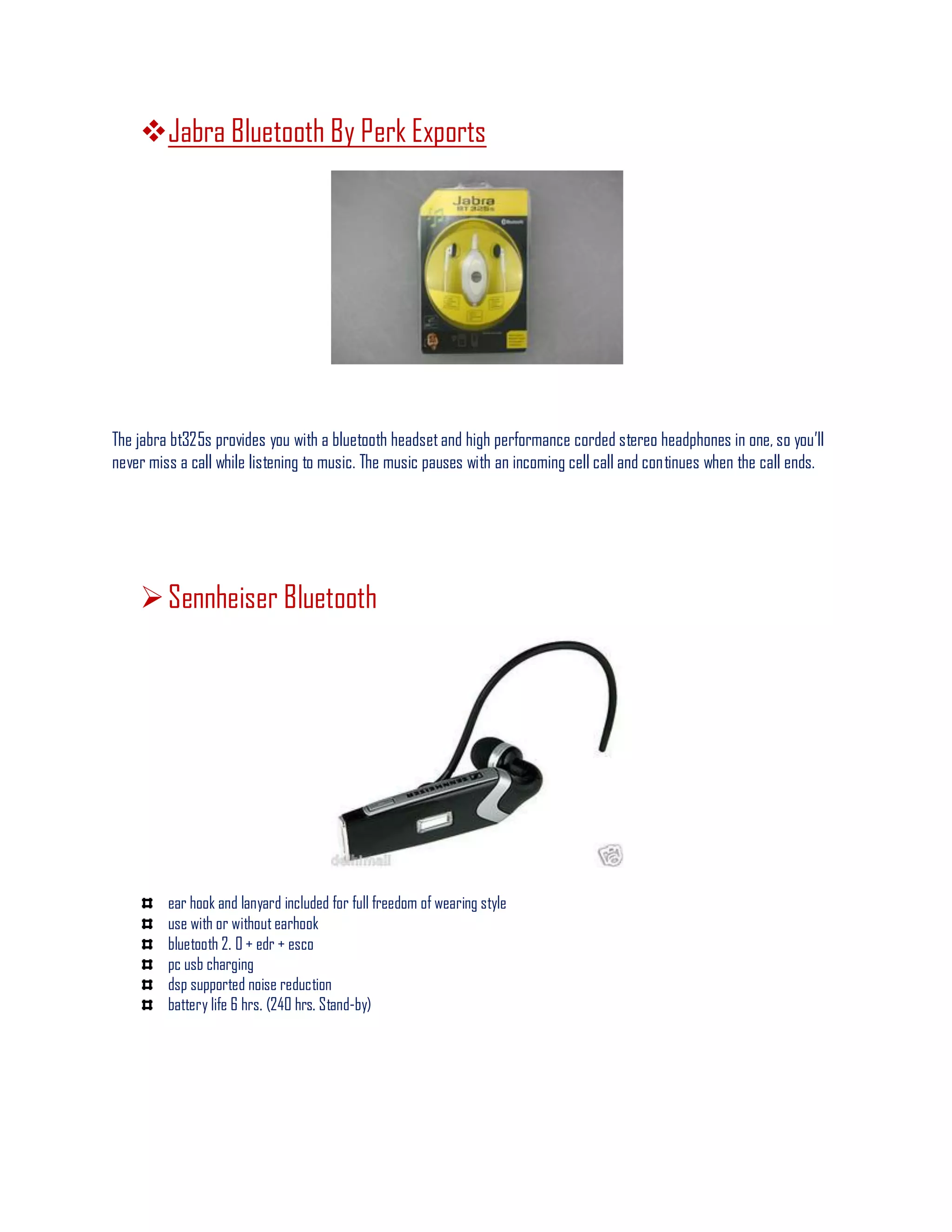 Jabra Bluetooth By Perk Exports
The jabra bt325s provides you with a bluetooth headsetand high performance corded stereo headphones in one, so you’ll
never miss a call while listening to music. The music pauses with an incoming cell call and continues when the call ends.
Sennheiser Bluetooth
ear hook and lanyard included for full freedom of wearing style
use with or without earhook
bluetooth 2. 0 + edr + esco
pc usb charging
dsp supported noise reduction
battery life 6 hrs. (240 hrs. Stand-by)
 