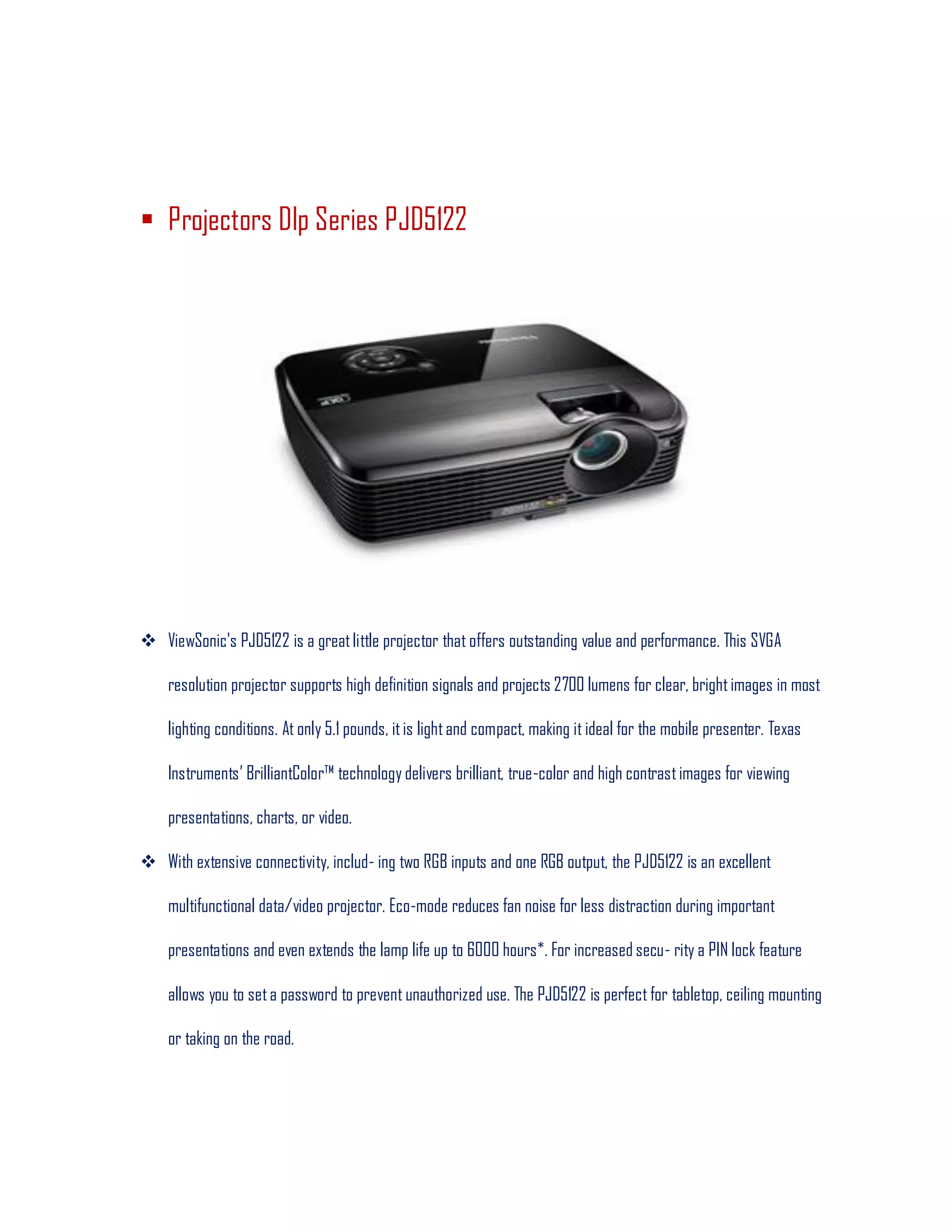  Projectors Dlp Series PJD5122
 ViewSonic's PJD5122 is a greatlittle projector that offers outstanding value and performance. This SVGA
resolution projector supports high definition signals and projects 2700 lumens for clear, brightimages in most
lighting conditions. At only 5.1 pounds, itis lightand compact, making it ideal for the mobile presenter. Texas
Instruments’ BrilliantColor™ technology delivers brilliant, true-color and high contrastimages for viewing
presentations, charts, or video.
 With extensive connectivity, includ- ing two RGB inputs and one RGB output, the PJD5122 is an excellent
multifunctional data/video projector. Eco-mode reduces fan noise for less distraction during important
presentations and even extends the lamp life up to 6000 hours*. For increased secu- rity a PIN lock feature
allows you to seta password to prevent unauthorized use. The PJD5122 is perfect for tabletop, ceiling mounting
or taking on the road.
 