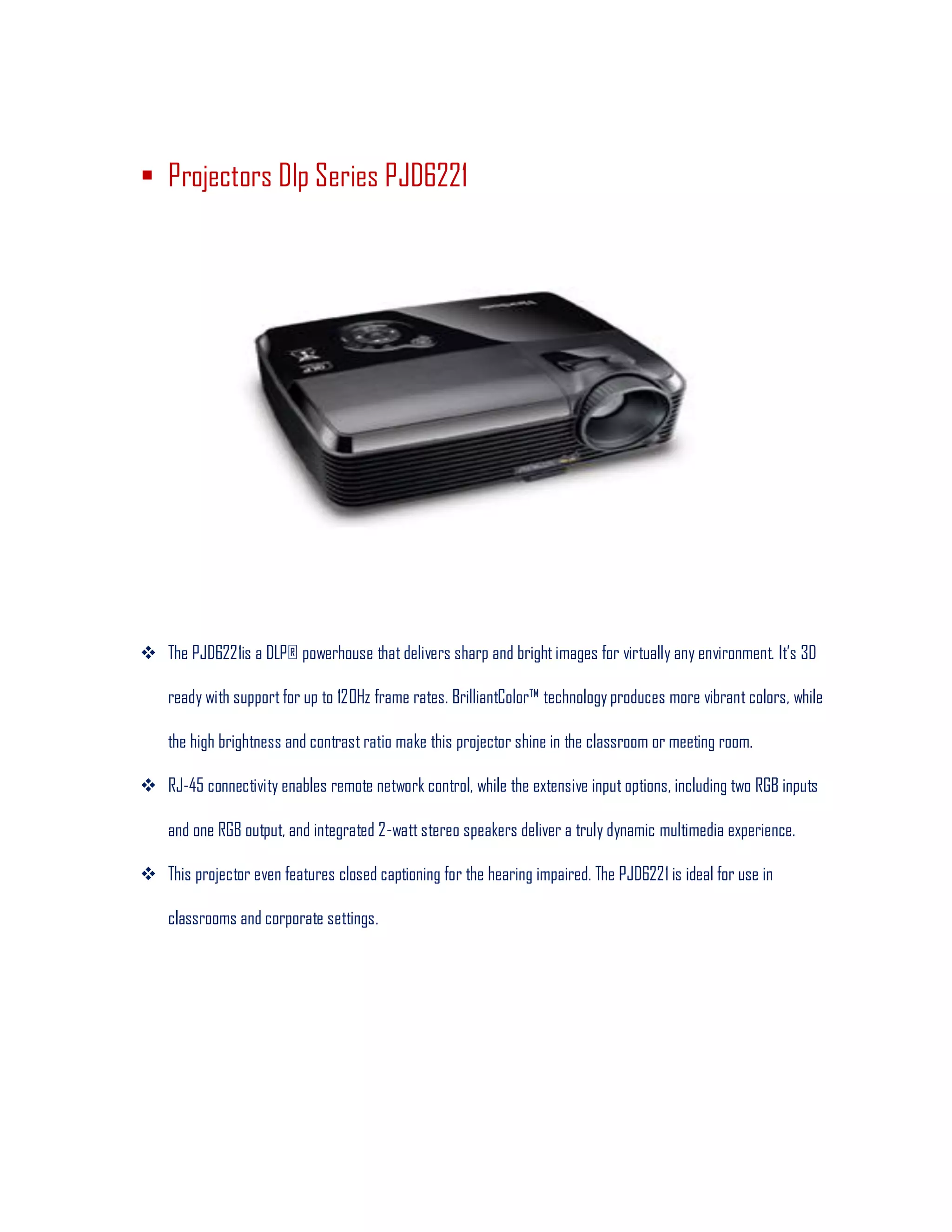  Projectors Dlp Series PJD6221
 The PJD6221is a DLP® powerhouse that delivers sharp and bright images for virtually any environment. It’s 3D
ready with support for up to 120Hz frame rates. BrilliantColor™ technology produces more vibrant colors, while
the high brightness and contrast ratio make this projector shine in the classroom or meeting room.
 RJ-45 connectivity enables remote network control, while the extensive input options, including two RGB inputs
and one RGB output, and integrated 2-watt stereo speakers deliver a truly dynamic multimedia experience.
 This projector even features closed captioning for the hearing impaired. The PJD6221 is ideal for use in
classrooms and corporate settings.
 