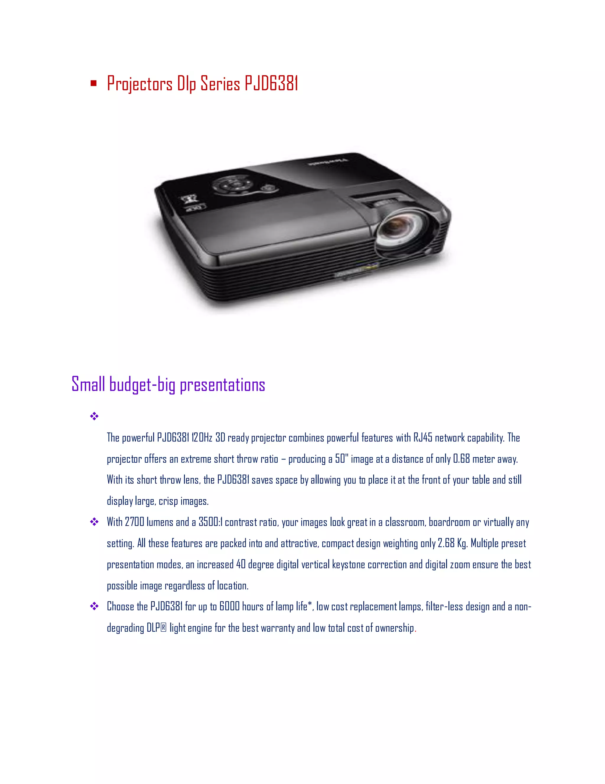  Projectors Dlp Series PJD6381
Small budget-big presentations

The powerful PJD6381 120Hz 3D ready projector combines powerful features with RJ45 network capability. The
projector offers an extreme short throw ratio – producing a 50" image ata distance of only 0.68 meter away.
With its short throw lens, the PJD6381 saves space by allowing you to place itat the front of your table and still
display large, crisp images.
 With 2700 lumens and a 3500:1 contrast ratio, your images look greatin a classroom, boardroom or virtually any
setting. All these features are packed into and attractive, compactdesign weighting only 2.68 Kg. Multiple preset
presentation modes, an increased 40 degree digital vertical keystone correction and digital zoom ensure the best
possible image regardless of location.
 Choose the PJD6381 for up to 6000 hours of lamp life*, low cost replacementlamps, filter-less design and a non-
degrading DLP® lightengine for the best warranty and low total costof ownership.
 