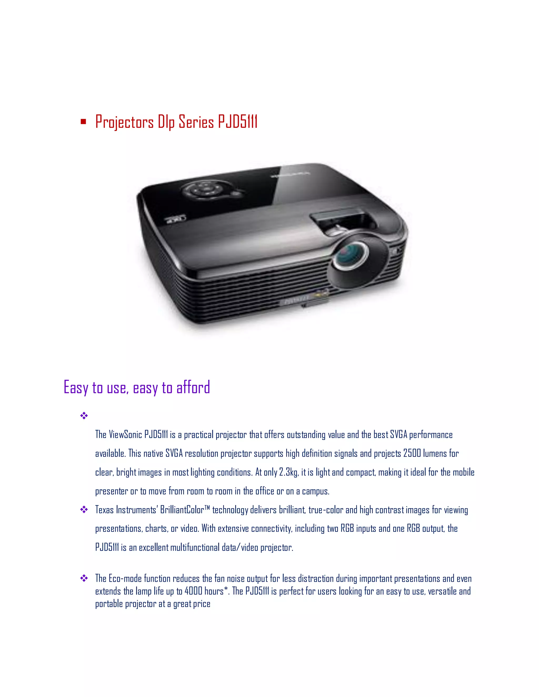  Projectors Dlp Series PJD5111
Easy to use, easy to afford

The ViewSonic PJD5111 is a practical projector that offers outstanding value and the bestSVGA performance
available. This native SVGA resolution projector supports high definition signals and projects 2500 lumens for
clear, brightimages in mostlighting conditions. At only 2.3kg, itis lightand compact, making it ideal for the mobile
presenter or to move from room to room in the office or on a campus.
 Texas Instruments’ BrilliantColor™ technology delivers brilliant, true-color and high contrastimages for viewing
presentations, charts, or video. With extensive connectivity, including two RGB inputs and one RGB output, the
PJD5111 is an excellentmultifunctional data/video projector.
 The Eco-mode function reduces the fan noise output for less distraction during important presentations and even
extends the lamp life up to 4000 hours*. The PJD5111 is perfect for users looking for an easy to use, versatile and
portable projector at a greatprice
 