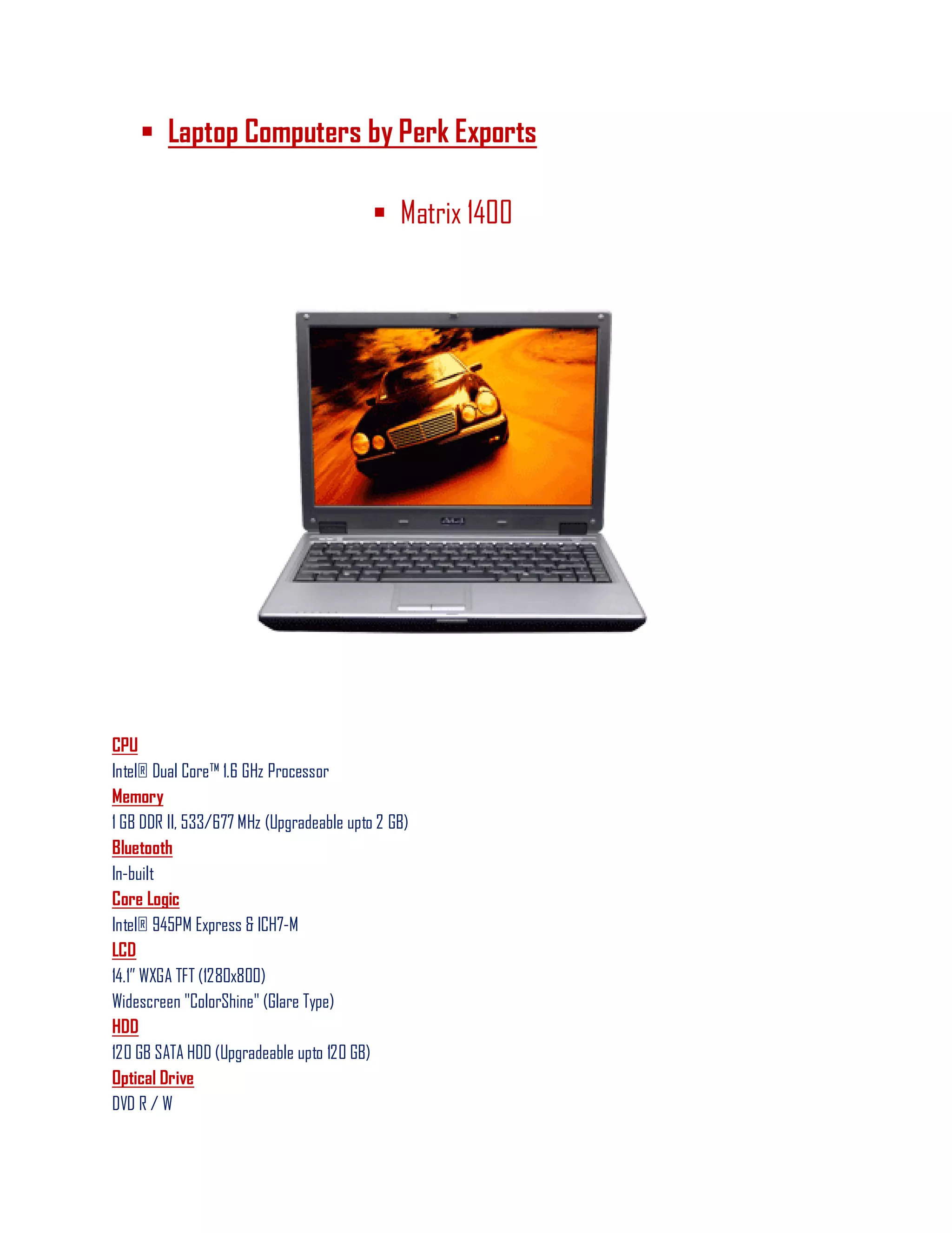  Laptop Computers by Perk Exports
 Matrix 1400
CPU
Intel® Dual Core™ 1.6 GHz Processor
Memory
1 GB DDR II, 533/677 MHz (Upgradeable upto 2 GB)
Bluetooth
In-built
Core Logic
Intel® 945PM Express & ICH7-M
LCD
14.1‖ WXGA TFT (1280x800)
Widescreen "ColorShine" (Glare Type)
HDD
120 GB SATA HDD (Upgradeable upto 120 GB)
Optical Drive
DVD R / W
 
